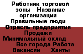 Работник торговой зоны › Название организации ­ Правильные люди › Отрасль предприятия ­ Продажи › Минимальный оклад ­ 30 000 - Все города Работа » Вакансии   . Ханты-Мансийский,Нижневартовск г.